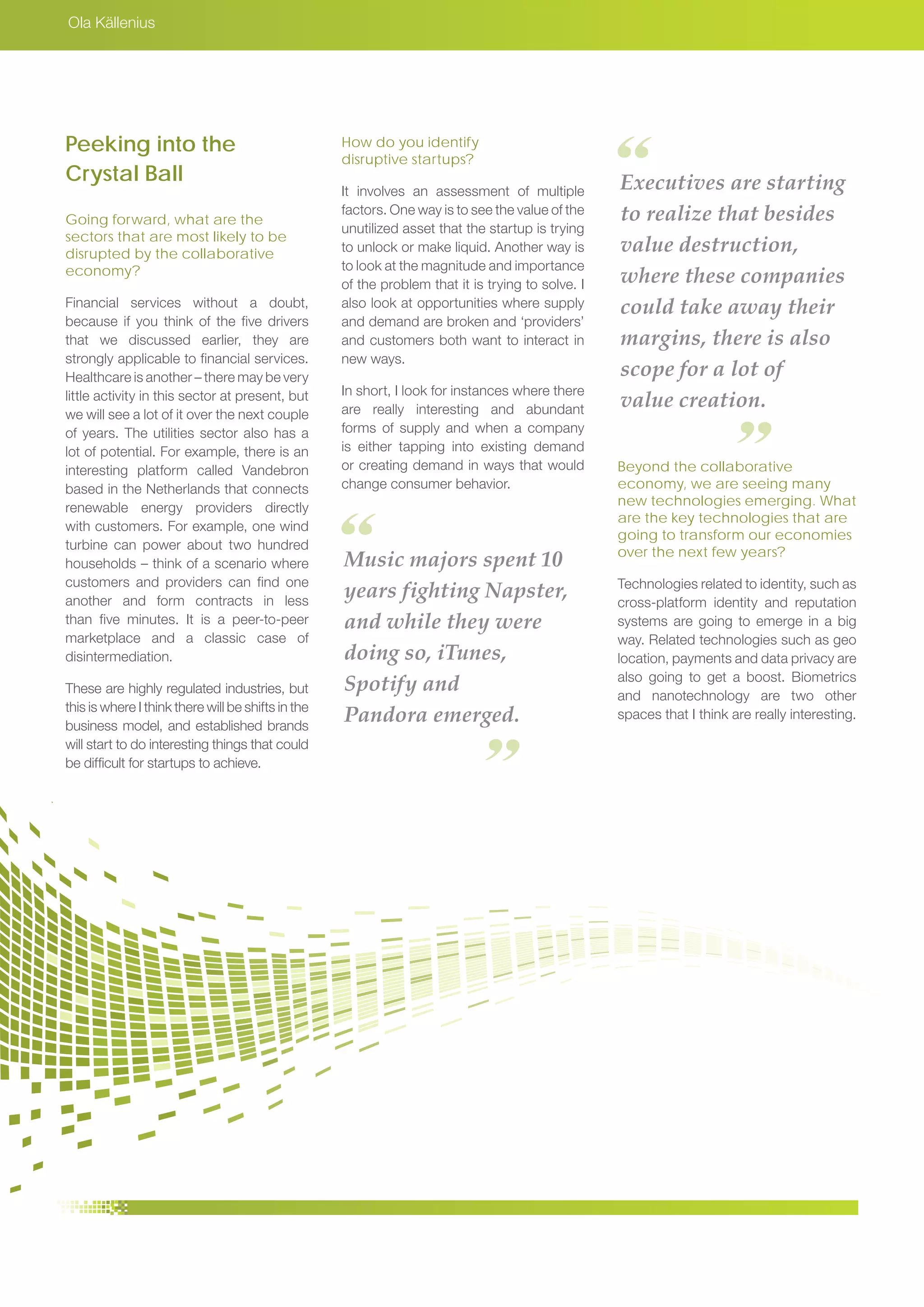 Ola Källenius
Music majors spent 10
years fighting Napster,
and while they were
doing so, iTunes,
Spotify and
Pandora emerged.
Executives are starting
to realize that besides
value destruction,
where these companies
could take away their
margins, there is also
scope for a lot of
value creation.
Peeking into the
Crystal Ball
Going forward, what are the
sectors that are most likely to be
disrupted by the collaborative
economy?
Financial services without a doubt,
because if you think of the five drivers
that we discussed earlier, they are
strongly applicable to financial services.
Healthcare is another – there may be very
little activity in this sector at present, but
we will see a lot of it over the next couple
of years. The utilities sector also has a
lot of potential. For example, there is an
interesting platform called Vandebron
based in the Netherlands that connects
renewable energy providers directly
with customers. For example, one wind
turbine can power about two hundred
households – think of a scenario where
customers and providers can find one
another and form contracts in less
than five minutes. It is a peer-to-peer
marketplace and a classic case of
disintermediation.
These are highly regulated industries, but
this is where I think there will be shifts in the
business model, and established brands
will start to do interesting things that could
be difficult for startups to achieve.
How do you identify
disruptive startups?
It involves an assessment of multiple
factors. One way is to see the value of the
unutilized asset that the startup is trying
to unlock or make liquid. Another way is
to look at the magnitude and importance
of the problem that it is trying to solve. I
also look at opportunities where supply
and demand are broken and ‘providers’
and customers both want to interact in
new ways.
In short, I look for instances where there
are really interesting and abundant
forms of supply and when a company
is either tapping into existing demand
or creating demand in ways that would
change consumer behavior.
Beyond the collaborative
economy, we are seeing many
new technologies emerging. What
are the key technologies that are
going to transform our economies
over the next few years?
Technologies related to identity, such as
cross-platform identity and reputation
systems are going to emerge in a big
way. Related technologies such as geo
location, payments and data privacy are
also going to get a boost. Biometrics
and nanotechnology are two other
spaces that I think are really interesting.
 