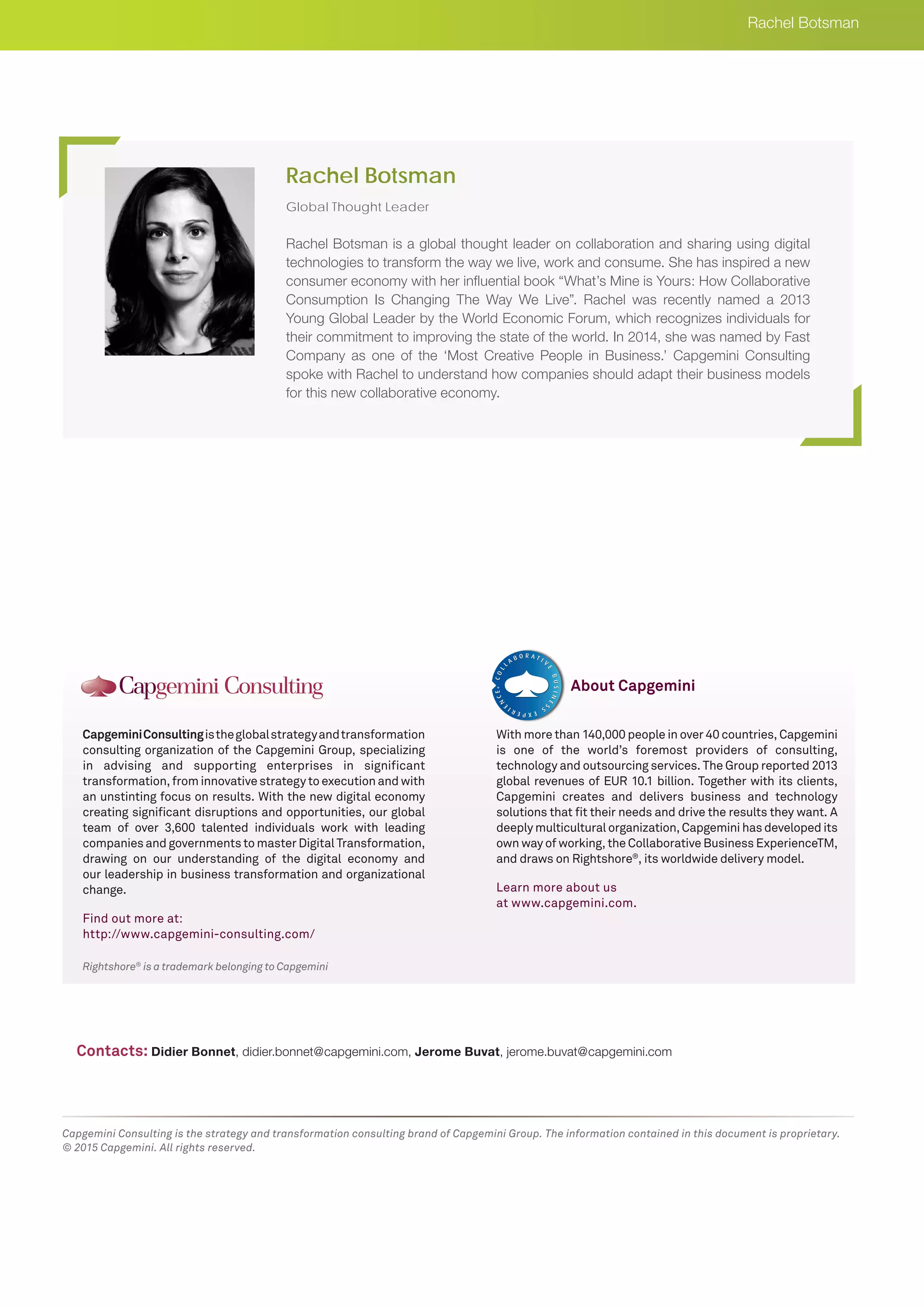 Rightshore®
is a trademark belonging to Capgemini
CapgeminiConsultingistheglobalstrategyandtransformation
consulting organization of the Capgemini Group, specializing
in advising and supporting enterprises in significant
transformation, from innovative strategy to execution and with
an unstinting focus on results. With the new digital economy
creating significant disruptions and opportunities, our global
team of over 3,600 talented individuals work with leading
companies and governments to master Digital Transformation,
drawing on our understanding of the digital economy and
our leadership in business transformation and organizational
change.
Find out more at:
http://www.capgemini-consulting.com/
With more than 140,000 people in over 40 countries, Capgemini
is one of the world’s foremost providers of consulting,
technology and outsourcing services. The Group reported 2013
global revenues of EUR 10.1 billion. Together with its clients,
Capgemini creates and delivers business and technology
solutions that fit their needs and drive the results they want. A
deeply multicultural organization, Capgemini has developed its
own way of working, the Collaborative Business ExperienceTM,
and draws on Rightshore®
, its worldwide delivery model.
Learn more about us
at www.capgemini.com.
About Capgemini
Capgemini Consulting is the strategy and transformation consulting brand of Capgemini Group. The information contained in this document is proprietary.
© 2015 Capgemini. All rights reserved.
Global Thought Leader
Rachel Botsman is a global thought leader on collaboration and sharing using digital
technologies to transform the way we live, work and consume. She has inspired a new
consumer economy with her influential book “What’s Mine is Yours: How Collaborative
Consumption Is Changing The Way We Live”. Rachel was recently named a 2013
Young Global Leader by the World Economic Forum, which recognizes individuals for
their commitment to improving the state of the world. In 2014, she was named by Fast
Company as one of the ‘Most Creative People in Business.’ Capgemini Consulting
spoke with Rachel to understand how companies should adapt their business models
for this new collaborative economy.
Rachel Botsman
Rachel Botsman
Contacts: Didier Bonnet, didier.bonnet@capgemini.com, Jerome Buvat, jerome.buvat@capgemini.com
 