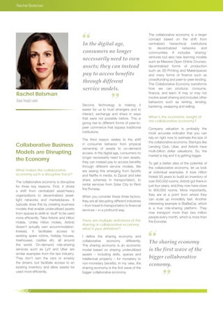 Rachel Botsman
Rachel Botsman
GlobalThoughtLeader
In the digital age,
consumers no longer
necessarily need to own
assets; they can instead
pay to access benefits
through different
service models.
The sharing economy
is the first wave of the
bigger collaborative
economy.
Collaborative Business
Models are Disrupting
the Economy
What makes the collaborative
economy such a disruptive force?
The collaborative economy is disruptive
for three key reasons. First, it drives
a shift from centralized asset-heavy
organizations to decentralized asset-
light networks and marketplaces. It
typically does this by creating business
models that enable underutilized assets
from spaces to skills to ‘stuff’ to be used
more efficiently. Take Airbnb and Hilton
Hotels. Unlike Hilton Hotels, Airbnb
doesn’t actually own accommodation.
Instead, it facilitates access to
existing spare rooms, holiday houses,
treehouses, castles etc. all around
the world. On-demand ride-sharing
services such as Lyft and Uber are
similar examples from the taxi industry.
They don’t own the cars or employ
the drivers, but facilitate access to an
existing inventory and allow assets be
used more efficiently.
Second, technology is making it
easier for us to trust strangers and to
interact, exchange and share in ways
that were not possible before. This is
giving rise to different forms of peer-to-
peer commerce that bypass traditional
institutions.
The third reason relates to the shift
in consumer behavior from physical
ownership of assets to on-demand
access. In the digital age, consumers no
longer necessarily need to own assets;
they can instead pay to access benefits
through different service models. We
are seeing this emerging from Spotify
and Netflix in media, to Zipcar and bike
share schemes in transportation, to
rental services from Solar City to Rent
the Runway.
When you consider these three factors,
they are all disrupting different industries
– from travel to transportation to financial
services – in a profound way.
There are multiple definitions of the
sharing or collaborative economy;
what is your definition?
I define the sharing economy and
collaborative economy differently.
The sharing economy is an economic
model based on sharing underutilized
assets – including skills, spaces and
intellectual property – for monetary or
non-monetary benefits. In my view, the
sharing economy is the first wave of the
bigger collaborative economy.
The collaborative economy is a larger
concept based on the shift from
centralized hierarchical institutions
to decentralized networks and
communities. It includes ‘sharing’
ventures but also new learning models
such as Massive Open Online Courses;
decentralized forms of production
such as 3D Printing and Makerspaces
and many forms of finance such as
crowdfunding and peer-to-peer lending.
The Collaborative Economy transforms
how we can produce, consume,
finance, and learn. It may or may not
involve asset sharing and includes other
behaviors such as renting, lending,
bartering, swapping and selling.
What is the economic weight of
the collaborative economy?
Company valuation is probably the
most accurate indicator that you can
rely on right now to estimate the size of
the collaborative economy. Startups like
Lending Club, Uber, and Airbnb have
multi-billion dollar valuations. So, the
market is big and it is getting bigger.
To get a better idea of the potential of
the collaborative economy, let us look
at individual examples. It took Hilton
Hotels 93 years to build an inventory of
over 600,000 rooms; Airbnb got there in
just four years, and they now have close
to 900,000 rooms. More importantly,
they are at a point from where they
can scale up incredibly fast. Another
interesting example is BlaBlaCar, which
is a true ride-sharing platform. They
now transport more than two million
people every month, which is more than
the Eurostar.
 