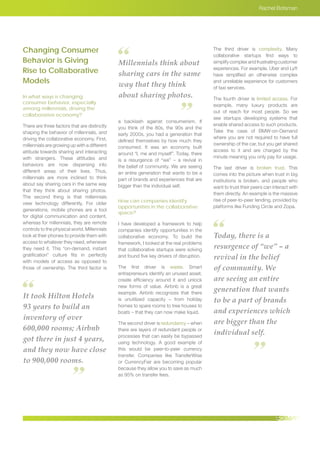 It took Hilton Hotels
93 years to build an
inventory of over
600,000 rooms; Airbnb
got there in just 4 years,
and they now have close
to 900,000 rooms.
Today, there is a
resurgence of “we” – a
revival in the belief
of community. We
are seeing an entire
generation that wants
to be a part of brands
and experiences which
are bigger than the
individual self.
Millennials think about
sharing cars in the same
way that they think
about sharing photos.
Rachel Botsman
Changing Consumer
Behavior is Giving
Rise to Collaborative
Models
In what ways is changing
consumer behavior, especially
among millennials, driving the
collaborative economy?
There are three factors that are distinctly
shaping the behavior of millennials, and
driving the collaborative economy. First,
millennials are growing up with a different
attitude towards sharing and interacting
with strangers. These attitudes and
behaviors are now dispersing into
different areas of their lives. Thus,
millennials are more inclined to think
about say sharing cars in the same way
that they think about sharing photos.
The second thing is that millennials
view technology differently. For older
generations, mobile phones are a tool
for digital communication and content,
whereas for millennials, they are remote
controls to the physical world. Millennials
look at their phones to provide them with
access to whatever they need, whenever
they need it. This “on-demand, instant
gratification” culture fits in perfectly
with models of access as opposed to
those of ownership. The third factor is
a backlash against consumerism. If
you think of the 80s, the 90s and the
early 2000s, you had a generation that
defined themselves by how much they
consumed. It was an economy built
around “I, me and myself”. Today, there
is a resurgence of “we” – a revival in
the belief of community. We are seeing
an entire generation that wants to be a
part of brands and experiences that are
bigger than the individual self.
How can companies identify
opportunities in the collaborative
space?
I have developed a framework to help
companies identify opportunities in the
collaborative economy. To build the
framework, I looked at the real problems
that collaborative startups were solving
and found five key drivers of disruption.
The first driver is waste. Smart
entrepreneurs identify an unused asset,
create efficiency around it and unlock
new forms of value. Airbnb is a great
example. Airbnb recognizes that there
is unutilized capacity – from holiday
homes to spare rooms to tree houses to
boats – that they can now make liquid.
The second driver is redundancy – when
there are layers of redundant people or
processes that can easily be bypassed
using technology. A good example of
this would be peer-to-peer currency
transfer. Companies like TransferWise
or CurrencyFair are becoming popular
because they allow you to save as much
as 95% on transfer fees.
The third driver is complexity. Many
collaborative startups find ways to
simplifycomplexandfrustratingcustomer
experiences. For example, Uber and Lyft
have simplified an otherwise complex
and unreliable experience for customers
of taxi services.
The fourth driver is limited access. For
example, many luxury products are
out of reach for most people. So we
see startups developing systems that
enable shared access to such products.
Take the case of BMW-on-Demand
where you are not required to have full
ownership of the car, but you get shared
access to it and are charged by the
minute meaning you only pay for usage.
The last driver is broken trust. This
comes into the picture when trust in big
institutions is broken, and people who
want to trust their peers can interact with
them directly. An example is the massive
rise of peer-to-peer lending, provided by
platforms like Funding Circle and Zopa.
 