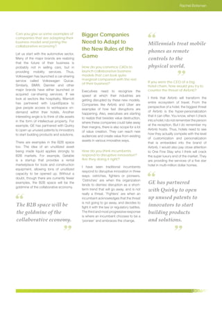 Rachel Botsman
Can you give us some examples of
companies that are adapting their
business model and joining the
collaborative economy?
Let us start with the automotive sector.
Many of the major brands are realizing
that the future of their business is
probably not in selling cars, but in
providing mobility services. Thus,
Volkswagen has launched a car-sharing
service called Volkswagen Quicar.
Similarly, BMW, Daimler and other
major brands have either launched or
acquired car-sharing services. If we
look at sectors like hospitality, Marriott
has partnered with LiquidSpace to
give people access to workspace on-
demand within their hotels. Another
interesting angle is to think of idle assets
in the form of intellectual property. For
example, GE has partnered with Quirky
to open up unused patents to innovators
to start building products and solutions.
There are examples in the B2B space
too. The idea of an unutilized asset
being made liquid applies strongly to
B2B markets. For example, Getable
is a startup that provides a rental
marketplace for tools and construction
equipment, allowing tons of unutilized
capacity to be opened up. Without a
doubt, though there are currently fewer
examples, the B2B space will be the
goldmine of the collaborative economy.
Bigger Companies
Need to Adapt to
the New Rules of the
Game
How do you convince CXOs to
launch collaborative business
models that can look quite
marginal compared with the rest
of their business?
Executives need to recognize the
speed at which their industries are
getting disrupted by these new models.
Companies like Airbnb and Uber are
examples of how fast disruptions are
happening. Also, executives are starting
to realize that besides value destruction,
where these companies could take away
their margins, there is also scope for a lot
of value creation. They can reach new
audiences and create value from existing
assets in various innovative ways.
How do you think incumbents
respond to disruptive innovation?
Are they doing it right?
I have seen traditional incumbents
respond to disruptive innovation in three
ways; ostriches, fighters or pioneers.
’Ostriches’ are when the organization
tends to dismiss disruption as a short-
term trend that will go away, and is not
really a threat. ’Fighters’ are when an
incumbent acknowledges that the threat
is not going to go away, and decides to
fight it with the law or regulatory battles.
The third and most progressive response
is where an incumbent chooses to be a
‘pioneer’ and embraces the change.
If you were the CEO of a big
hotel chain, how would you try to
counter the threat of Airbnb?
I think that Airbnb will transform the
entire ecosystem of travel. From the
perspective of a hotel, the biggest threat
of Airbnb is the hyper-personalization
that it can offer. You know, when I check
into a hotel, I do not remember the person
at the reception. But I do remember my
Airbnb hosts. Thus, hotels need to see
how they actually compete with the level
of customization and personalization
that is embedded into the brand of
Airbnb. I would also pay close attention
to One Fine Stay who I think will crack
the super luxury end of the market. They
are providing the services of a five star
hotel in multi-million dollar homes.
The B2B space will be
the goldmine of the
collaborative economy.
Millennials treat mobile
phones as remote
controls to the
physical world.
GE has partnered
with Quirky to open
up unused patents to
innovators to start
building products
and solutions.
 