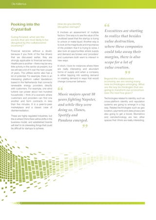 Ola Källenius
Music majors spent 10
years fighting Napster,
and while they were
doing so, iTunes,
Spotify and
Pandora emerged.
Executives are starting
to realize that besides
value destruction,
where these companies
could take away their
margins, there is also
scope for a lot of
value creation.
Peeking into the
Crystal Ball
Going forward, what are the
sectors that are most likely to be
disrupted by the collaborative
economy?
Financial services without a doubt,
because if you think of the five drivers
that we discussed earlier, they are
strongly applicable to financial services.
Healthcare is another – there may be very
little activity in this sector at present, but
we will see a lot of it over the next couple
of years. The utilities sector also has a
lot of potential. For example, there is an
interesting platform called Vandebron
based in the Netherlands that connects
renewable energy providers directly
with customers. For example, one wind
turbine can power about two hundred
households – think of a scenario where
customers and providers can find one
another and form contracts in less
than five minutes. It is a peer-to-peer
marketplace and a classic case of
disintermediation.
These are highly regulated industries, but
this is where I think there will be shifts in the
business model, and established brands
will start to do interesting things that could
be difficult for startups to achieve.
How do you identify
disruptive startups?
It involves an assessment of multiple
factors. One way is to see the value of the
unutilized asset that the startup is trying
to unlock or make liquid. Another way is
to look at the magnitude and importance
of the problem that it is trying to solve. I
also look at opportunities where supply
and demand are broken and ‘providers’
and customers both want to interact in
new ways.
In short, I look for instances where there
are really interesting and abundant
forms of supply and when a company
is either tapping into existing demand
or creating demand in ways that would
change consumer behavior.
Beyond the collaborative
economy, we are seeing many
new technologies emerging. What
are the key technologies that are
going to transform our economies
over the next few years?
Technologies related to identity, such as
cross-platform identity and reputation
systems are going to emerge in a big
way. Related technologies such as geo
location, payments and data privacy are
also going to get a boost. Biometrics
and nanotechnology are two other
spaces that I think are really interesting.
 
