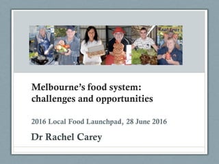 Melbourne’s food system:
challenges and opportunities
Dr Rachel Carey
2016 Local Food Launchpad, 28 June 2016
 