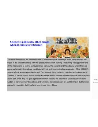 Science is politics by other means
   when it comes to witchcraft




This essay focusses on the commoditisation of women's medical knowledge which some feminists say
began in the sixteenth century with the great European witch burning. The burning was apparently one
of the mechanisms to control and subordinate women, the peasants and the artisans, who in their eco-
nomic and sexual independence constituted a threat for the emerging bourgeois order, (Mies, 1986:81),
some academic women were also burned. They suggest that christianity, capitalism and science are all
'children' of patriarchy and that all existing knowledge and its commercialisation has to be seen in a patri-
archal light. What they say goes against all common wisdom, but also makes you question why some
wisdom is more 'common' than others, and why some [female] scholars are so little known that feminist
researchers can claim that they have been erased from HIStory.
 