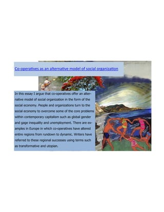 Co-operatives as an alternative model of social organization




In this essay I argue that co-operatives offer an alter-
native model of social organization in the form of the
social economy. People and organizations turn to the
social economy to overcome some of the core problems
within contemporary capitalism such as global gender
and gage inequality and unemployment. There are ex-
amples in Europe in which co-operatives have altered
entire regions from rundown to dynamic. Writers have
referred to these regional successes using terms such
as transformative and utopian.
 