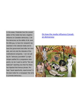 In this essay I illustrate how the consoli-
dation of the media has had a negative        On how the media influence Canadi-
influence on Canadian democracy. I de-        an democracy
fine democracy as the ability of all, even
the little guy, to have her viewpoint rep-
resented in the national media and to
have the government look after her inter-
ests, and not only the interests of the
multinational companies. I am not call-
ing for “advocacy journalism” (a right
wingers epithet for a progressive view-
point); nor do I want to call for “fair and
balanced” reporting now that Fox News
has hijacked that famous phrase. Per-
haps “equal opportunity, equal access” is
the best motto for a newspaper that aims
to promote democracy.
 