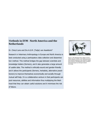 Methods in EVM - North America and the
Netherlands

Dr. Cheryl Lans and Drs A.G.M. (Tedje) van Asseldonk*

Research in Veterinary Anthropology in Europe and North America is
best conducted using a participatory data collection and dissemina-
tion method. This method bridges the gap between scientists and
knowledge holders (farmers), and it also generates a large amount
of usable data. The method is ethically-sound and gender-friendly
and it allows the participants (farmers, herbalists, alternative practi-
tioners) to improve themselves economically and socially through
mutual self-help. It is a collaborative venture in that participants can
pool resources, abilities and information thus multiplying the likeli-
hood that they can obtain useful solutions and it minimizes the risk
of failure.
 