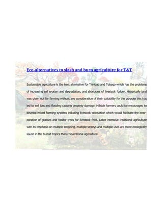 Eco-alternatives to slash and burn agriculture for T&T


Sustainable agriculture is the best alternative for Trinidad and Tobago which has the problems

of increasing soil erosion and degradation, and shortages of livestock fodder. Historically land

was given out for farming without any consideration of their suitability for the purpose this has

led to soil loss and flooding causing property damage. Hillside farmers could be encouraged to

develop mixed farming systems including livestock production which would facilitate the incor-

poration of grasses and fodder trees for livestock feed. Labor intensive traditional agriculture

with its emphasis on multiple cropping, multiple storeys and multiple uses are more ecologically

sound in the humid tropics than conventional agriculture.
 