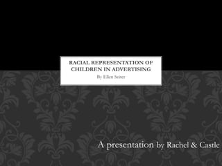 By Ellen Seiter
RACIAL REPRESENTATION OF
CHILDREN IN ADVERTISING
A presentation by Rachel & Castle
 