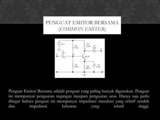 Penguat Emitor Bersama adalah penguat yang paling banyak digunakan. Penguat
ini mempunyai penguatan tegangan maupun penguatan arus. Hanya saja perlu
diingat bahwa penguat ini mempunyai impedansi masukan yang relatif rendah
dan impedansi keluaran yang relatif tinggi.
PENGUAT EMITOR BERSAMA
(COMMON EMITER)
 
