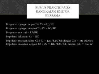 Penguatan tegangan tanpa C3 : AV =RC/RE
Penguatan tegangan dengan C3 : AV =RC/RE
Penguatan arus : Ai = R2/RE
Impedansi keluaran : Zo = RC
Impedansi masukan tanpa C3 : Zi = R1//R2//Zib dengan Zib = hfe (rE+re’)
Impedansi masukan dengan C3 : Zi = R1//R2//Zib dengan Zib = hfe. re’
RUMUS PRAKTIS PADA
RANGKAIAN EMITOR
BERSAMA
 