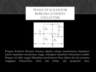 Penguat Kolektor Bersama biasanya dipakai sebagai transformator impedansi,
karena impedansi masukannya tinggi, sedangkan impedansi keluarannya rendah.
Penguat ini lebih unggul dibanding transformator biasa dalam dua hal, pertama,
tanggapan frekuensinya lebar, dan kedua, ada penguatan daya.
PENGUAT KOLEKTOR
BERSAMA (COMMON
COLLECTOR)
 