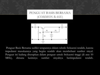 Penguat Basis Bersama sedikit terapannya dalam teknik frekuensi rendah, karena
impedansi masukannya yang begitu rendah akan membebani sumber sinyal.
Penguat ini kadang diterapkan dalam penguat untuk frekuensi tinggi (di atas 10
MHz), dimana lazimnya sumber sinyalnya berimpedansi rendah.
PENGUAT BASIS BERSAMA
(COMMON BASE)
 