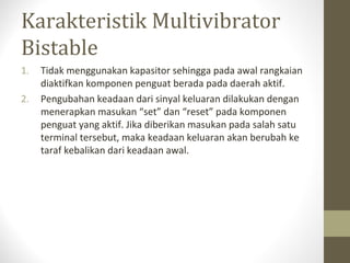 Karakteristik Multivibrator
Bistable
1. Tidak menggunakan kapasitor sehingga pada awal rangkaian
diaktifkan komponen penguat berada pada daerah aktif.
2. Pengubahan keadaan dari sinyal keluaran dilakukan dengan
menerapkan masukan “set” dan “reset” pada komponen
penguat yang aktif. Jika diberikan masukan pada salah satu
terminal tersebut, maka keadaan keluaran akan berubah ke
taraf kebalikan dari keadaan awal.
 
