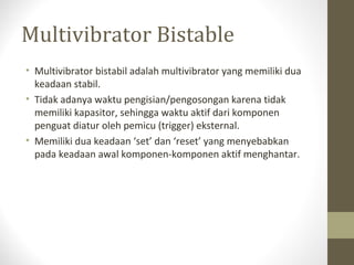 Multivibrator Bistable
• Multivibrator bistabil adalah multivibrator yang memiliki dua
keadaan stabil.
• Tidak adanya waktu pengisian/pengosongan karena tidak
memiliki kapasitor, sehingga waktu aktif dari komponen
penguat diatur oleh pemicu (trigger) eksternal.
• Memiliki dua keadaan ‘set’ dan ‘reset’ yang menyebabkan
pada keadaan awal komponen-komponen aktif menghantar.
 