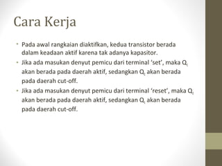 Cara Kerja
• Pada awal rangkaian diaktifkan, kedua transistor berada
dalam keadaan aktif karena tak adanya kapasitor.
• Jika ada masukan denyut pemicu dari terminal ‘set’, maka Q1
akan berada pada daerah aktif, sedangkan Q2 akan berada
pada daerah cut-off.
• Jika ada masukan denyut pemicu dari terminal ‘reset’, maka Q2
akan berada pada daerah aktif, sedangkan Q1 akan berada
pada daerah cut-off.
 