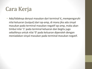 Cara Kerja
• Ada/tidaknya denyut masukan dari terminal VIN mempengaruhi
nilai keluaran (output) dari op-amp, di mana jika ada sinyal
masukan pada terminal masukan negatif op-amp, maka akan
timbul nilai ‘1’ pada terminal keluaran dan begitu juga
sebaliknya untuk nilai ‘0’ pada keluaran diperoleh dengan
meniadakan sinyal masukan pada terminal masukan negatif.
 