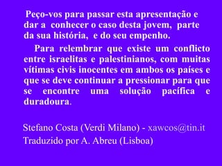Peço-vos para passar esta apresentação e dar a  conhecer o caso desta jovem,  parte da sua história,  e do seu empenho.  Para relembrar que existe um conflicto entre israelitas e palestinianos, com muitas vítimas civis inocentes em ambos os países e que se deve continuar a pressionar para que se encontre uma solução pacífica e duradoura . Stefano Costa (Verdi Milano) -  [email_address] Traduzido por A. Abreu (Lisboa) 