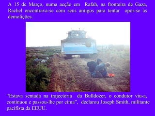 A 15 de Março, numa acção em  Rafah, na fronteira de Gaza, Rachel encontrava-se com seus amigos para tentar  opor-se às demolições. “ Estava sentada na trajectória  da Bulldozer, o condutor viu-a,  continuou e passou-lhe por cima”,  declarou Joseph Smith, militante pacifista da EEUU. 