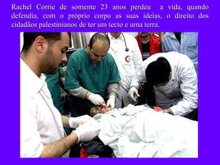 Rachel Corrie de somente 23 anos perdeu  a vida, quando defendia, com o próprio corpo as suas ideias, o direito dos cidadãos palestinianos de ter um tecto e uma terra. 
