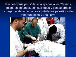 Rachel Corrie perdió la vida apenas a los 23 años, mientras defendía, con sus ideas y con su propio cuerpo, el derecho de  los ciudadanos palestinos de tener un techo y una tierra. 