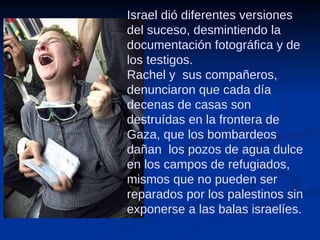 Israel dió diferentes versiones del suceso, desmintiendo la documentación fotográfica y de los testigos.  Rachel y  sus compañeros, denunciaron que cada día decenas de casas son destruídas en la frontera de Gaza, que los bombardeos dañan  los pozos de agua dulce en los campos de refugiados, mismos que no pueden ser reparados por los palestinos sin exponerse a las balas israelíes. 