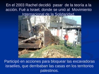 En el 2003 Rachel decidió  pasar  de la teoría a la acción. Fué a Israel, donde se unió al  Movimiento Internacional de la Solidaridad. Participó en acciones para bloquear las excavadoras israelíes, que derribaban las casas en los territorios palestinos. 