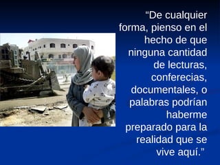 “ De cualquier forma, pienso en el hecho de que ninguna cantidad de lecturas, conferecias, documentales, o palabras podrían haberme preparado para la realidad que se vive aquí.”  