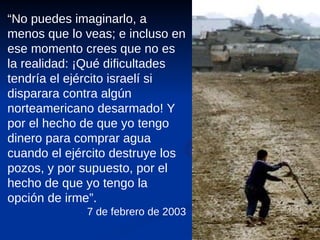 “ No puedes imaginarlo, a menos que lo veas; e incluso en ese momento crees que no es la realidad: ¡Qué dificultades tendría el ejército israelí si disparara contra algún norteamericano desarmado! Y por el hecho de que yo tengo dinero para comprar agua cuando el ejército destruye los pozos, y por supuesto, por el hecho de que yo tengo la opción de irme”. 7 de febrero de 2003 