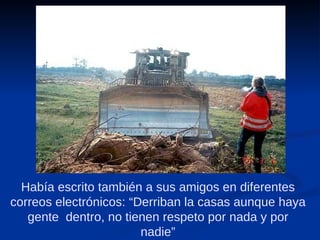 Había escrito también a sus amigos en diferentes correos electrónicos: “Derriban la casas aunque haya gente  dentro, no tienen respeto por nada y por nadie” 