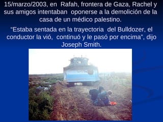 15/marzo/2003, en  Rafah, frontera de Gaza, Rachel y sus amigos intentaban  oponerse a la demolición de la casa de un médico palestino. “ Estaba sentada en la trayectoria  del Bulldozer, el conductor la vió,  continuó y le pasó por encima”, dijo Joseph Smith. 