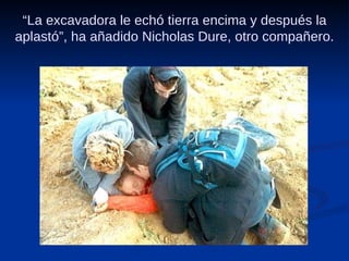 “ La excavadora le echó tierra encima y después la aplastó”, ha añadido Nicholas Dure, otro compañero. 