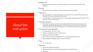 Aboutthe
instruction
 Background
 This instruction is based on a blend of theories, with constructivist ideas at the
forefront.
 Format
 This instruction uses Legos as a form of instructional technology.
 Objectives
 The main objective of this instruction is to introduce the concept and computational
formula of the mean (mathematical average).
 A second objective of this instruction is to get students thinking about the value of the
mean as a piece of information.
 Intended age/group
 Although this instruction deals with a highly abstract mathematical concept, this
instruction should be approachable even to learners who are not yet in the formal
operational stage of learning development in mathematical thinking (around 8+).
 Prerequisite knowledge/skills
 Counting ability (up to 20 – 30)
 Ability to manipulate stacks of Lego pieces
 Reading and writing numbers
 Some skills required for collaboration (e.g. language/communication)
 No knowledge of multiplication or division required
 Time
 30 – 45 minutes
 Materials
 Standard or Duplo Lego blocks
 Digital worksheet on the formula/algorithm for finding the mean
 Computer
 
