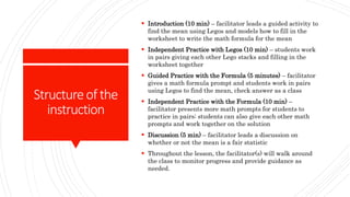 Structureof the
instruction
 Introduction (10 min) – facilitator leads a guided activity to
find the mean using Legos and models how to fill in the
worksheet to write the math formula for the mean
 Independent Practice with Legos (10 min) – students work
in pairs giving each other Lego stacks and filling in the
worksheet together
 Guided Practice with the Formula (5 minutes) – facilitator
gives a math formula prompt and students work in pairs
using Legos to find the mean, check answer as a class
 Independent Practice with the Formula (10 min) –
facilitator presents more math prompts for students to
practice in pairs; students can also give each other math
prompts and work together on the solution
 Discussion (5 min) – facilitator leads a discussion on
whether or not the mean is a fair statistic
 Throughout the lesson, the facilitator(s) will walk around
the class to monitor progress and provide guidance as
needed.
 