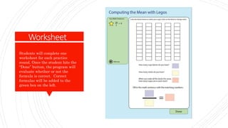 Worksheet
Students will complete one
worksheet for each practice
round. Once the student hits the
“Done” button, the program will
evaluate whether or not the
formula is correct. Correct
formulas will be added to the
green box on the left.
Worksheet
 