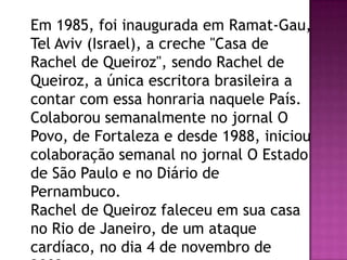 Em 1985, foi inaugurada em Ramat-Gau,
Tel Aviv (Israel), a creche "Casa de
Rachel de Queiroz", sendo Rachel de
Queiroz, a única escritora brasileira a
contar com essa honraria naquele País.
Colaborou semanalmente no jornal O
Povo, de Fortaleza e desde 1988, iniciou
colaboração semanal no jornal O Estado
de São Paulo e no Diário de
Pernambuco.
Rachel de Queiroz faleceu em sua casa
no Rio de Janeiro, de um ataque
cardíaco, no dia 4 de novembro de

 