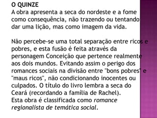 O QUINZE
A obra apresenta a seca do nordeste e a fome
como consequência, não trazendo ou tentando
dar uma lição, mas como imagem da vida.

Não percebe-se uma total separação entre ricos e
pobres, e esta fusão é feita através da
personagem Conceição que pertence realmente
aos dois mundos. Evitando assim o perigo dos
romances sociais na divisão entre "bons pobres" e
"maus ricos", não condicionando inocentes ou
culpados. O título do livro lembra a seca do
Ceará (recordando a família de Rachel).
Esta obra é classificada como romance
regionalista de temática social.

 