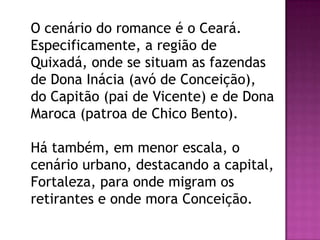 O cenário do romance é o Ceará.
Especificamente, a região de
Quixadá, onde se situam as fazendas
de Dona Inácia (avó de Conceição),
do Capitão (pai de Vicente) e de Dona
Maroca (patroa de Chico Bento).
Há também, em menor escala, o
cenário urbano, destacando a capital,
Fortaleza, para onde migram os
retirantes e onde mora Conceição.

 