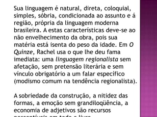 Sua linguagem é natural, direta, coloquial,
simples, sóbria, condicionada ao assunto e á
região, própria da linguagem moderna
brasileira. A estas características deve-se ao
não envelhecimento da obra, pois sua
matéria está isenta do peso da idade. Em O
Quinze, Rachel usa o que lhe deu fama
imediata: uma linguagem regionalista sem
afetação, sem pretensão literária e sem
vínculo obrigatório a um falar específico
(modismo comum na tendência regionalista).
A sobriedade da construção, a nitidez das
formas, a emoção sem grandiloqüência, a
economia de adjetivos são recursos

 