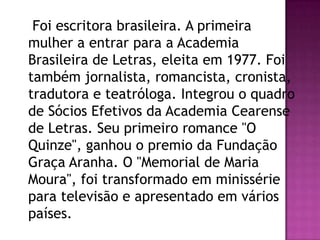 Foi escritora brasileira. A primeira
mulher a entrar para a Academia
Brasileira de Letras, eleita em 1977. Foi
também jornalista, romancista, cronista,
tradutora e teatróloga. Integrou o quadro
de Sócios Efetivos da Academia Cearense
de Letras. Seu primeiro romance "O
Quinze", ganhou o premio da Fundação
Graça Aranha. O "Memorial de Maria
Moura", foi transformado em minissérie
para televisão e apresentado em vários
países.

 