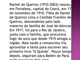 Rachel de Queiroz (1910-2003) nasceu,
em Fortaleza, capital do Ceará, em 17
de novembro de 1910. Filha de Daniel
de Queiroz Lima e Clotilde Franklin de
Queiroz, descendente pelo lado
materno da família de José de Alencar.
Em 1917, foi para o Rio de Janeiro,
junto com a família, que procurava
fugir da seca que desde 1915 atingia a
região. Mais tarde a romancista iria
aproveitar o tema para escrever seu
primeiro livro "O Quinze". Pouco tempo
depois, seguiram para Belém de Pará,

 