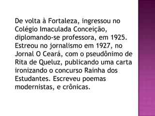 De volta à Fortaleza, ingressou no
Colégio Imaculada Conceição,
diplomando-se professora, em 1925.
Estreou no jornalismo em 1927, no
Jornal O Ceará, com o pseudônimo de
Rita de Queluz, publicando uma carta
ironizando o concurso Rainha dos
Estudantes. Escreveu poemas
modernistas, e crônicas.

 