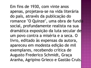 Em fins de 1930, com vinte anos
apenas, projetava-se na vida literária
do país, através da publicação do
romance "O Quinze", uma obra de fundo
social, profundamente realista na sua
dramática exposição da luta secular de
um povo contra a miséria e a seca. O
livro, editado às expensas da autora,
apareceu em modesta edição de mil
exemplares, recebendo crítica de
Augusto Frederico Schmidt, Graça
Aranha, Agripino Grieco e Gastão Cruls.

 