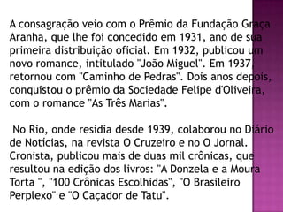 A consagração veio com o Prêmio da Fundação Graça
Aranha, que lhe foi concedido em 1931, ano de sua
primeira distribuição oficial. Em 1932, publicou um
novo romance, intitulado "João Miguel". Em 1937,
retornou com "Caminho de Pedras". Dois anos depois,
conquistou o prêmio da Sociedade Felipe d'Oliveira,
com o romance "As Três Marias".
No Rio, onde residia desde 1939, colaborou no Diário
de Notícias, na revista O Cruzeiro e no O Jornal.
Cronista, publicou mais de duas mil crônicas, que
resultou na edição dos livros: "A Donzela e a Moura
Torta ", "100 Crônicas Escolhidas", "O Brasileiro
Perplexo" e "O Caçador de Tatu".

 