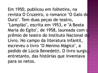 Em 1950, publicou em folhetins, na
revista O Cruzeiro, o romance "O Galo de
Ouro". Tem duas peças de teatro,
"Lampião", escrita em 1953, e "A Beata
Maria do Egito", de 1958, laureada com o
prêmio de teatro do Instituto Nacional do
Livro. No campo da literatura infantil,
escreveu o livro "O Menino Mágico", a
pedido de Lúcia Benedetti. O livro surgiu,
entretanto, das histórias que inventava
para os netos.

 