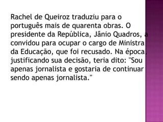 Rachel de Queiroz traduziu para o
português mais de quarenta obras. O
presidente da República, Jânio Quadros, a
convidou para ocupar o cargo de Ministra
da Educação, que foi recusado. Na época,
justificando sua decisão, teria dito: "Sou
apenas jornalista e gostaria de continuar
sendo apenas jornalista."

 