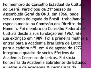 Foi membro do Conselho Estadual de Cultura
do Ceará. Participou da 21ª Sessão da
Assembléia Geral da ONU, em 1966, onde
serviu como delegada do Brasil, trabalhando
especialmente na Comissão dos Direitos do
Homem. Foi membro do Conselho Federal de
Cultura desde a sua fundação em 1967, até
sua extinção em 1989. Foi a primeira mulher a
entrar para a Academia Brasileira de Letras,
para a cadeira nº5, em 4 de agosto de 1977.
Integrou o quadro de sócios Efetivos da
Academia Cearense de Letras. Foi sócia
honorária da Academia Sobralense de Estudos

 