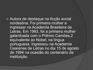 

Autora de destaque na ficção social
nordestina. Foi primeira mulher a
ingressar na Academia Brasileira de
Letras. Em 1993, foi a primeira mulher
galardoada com o Prêmio Camões,2
equivalente ao Nobel, na língua
portuguesa. Ingressou na Academia
Cearense de Letras no dia 15 de agosto
de 1994 na ocasião do centenário da
instituição.

 