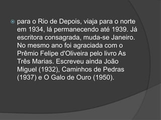 

para o Rio de Depois, viaja para o norte
em 1934, lá permanecendo até 1939. Já
escritora consagrada, muda-se Janeiro.
No mesmo ano foi agraciada com o
Prêmio Felipe d'Oliveira pelo livro As
Três Marias. Escreveu ainda João
Miguel (1932), Caminhos de Pedras
(1937) e O Galo de Ouro (1950).

 
