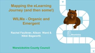 Mapping the eLearning 
Journey (and then some!) 
WILMa - Organic and 
Emergent 
Rachel Faulkner, Alison Ward & 
Nikki Bagworth 
Warwickshire County Council 
 